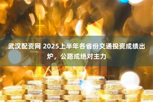 武汉配资网 2025上半年各省份交通投资成绩出炉，公路成绝对主力