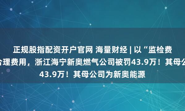 正规股指配资开户官网 海量财经 | 以“监检费”名义收取不合理费用，浙江海宁新奥燃气公司被罚43.9万！其母公司为新奥能源
