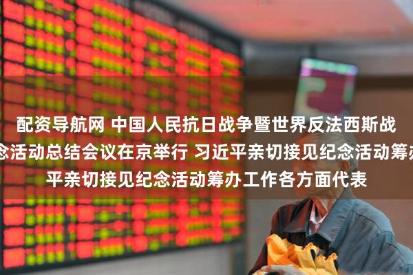 配资导航网 中国人民抗日战争暨世界反法西斯战争胜利80周年纪念活动总结会议在京举行 习近平亲切接见纪念活动筹办工作各方面代表