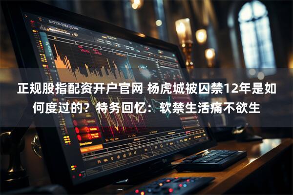 正规股指配资开户官网 杨虎城被囚禁12年是如何度过的？特务回忆：软禁生活痛不欲生