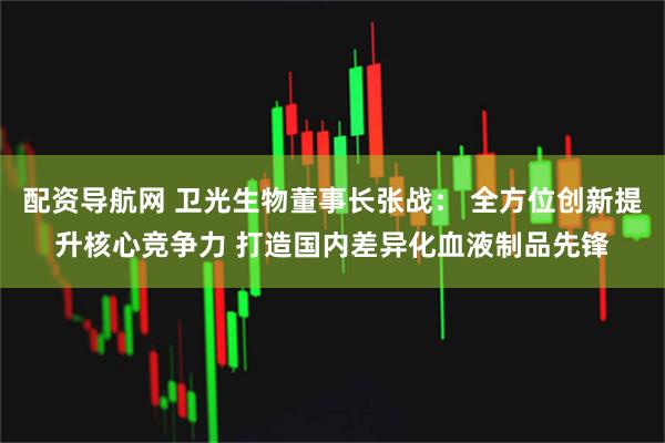 配资导航网 卫光生物董事长张战： 全方位创新提升核心竞争力 打造国内差异化血液制品先锋
