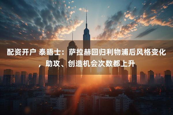 配资开户 泰晤士：萨拉赫回归利物浦后风格变化，助攻、创造机会次数都上升