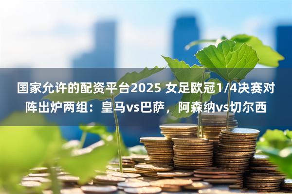 国家允许的配资平台2025 女足欧冠1/4决赛对阵出炉两组：皇马vs巴萨，阿森纳vs切尔西
