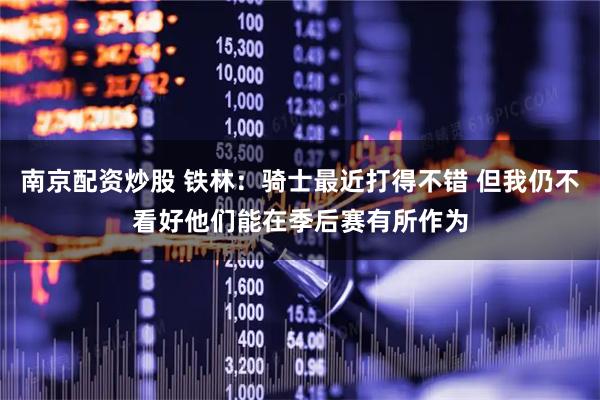 南京配资炒股 铁林：骑士最近打得不错 但我仍不看好他们能在季后赛有所作为