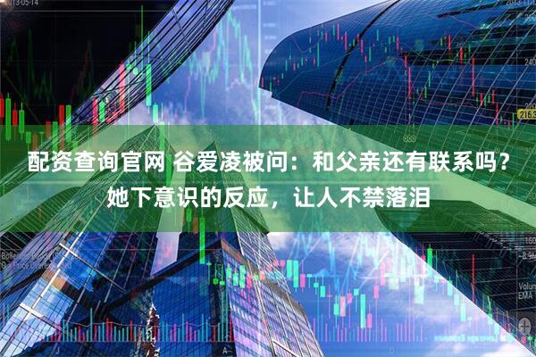 配资查询官网 谷爱凌被问：和父亲还有联系吗？她下意识的反应，让人不禁落泪