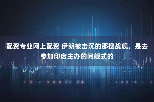 配资专业网上配资 伊朗被击沉的那搜战舰，是去参加印度主办的阅舰式的