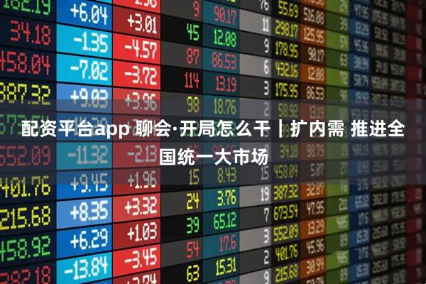 配资平台app 聊会·开局怎么干｜扩内需 推进全国统一大市场