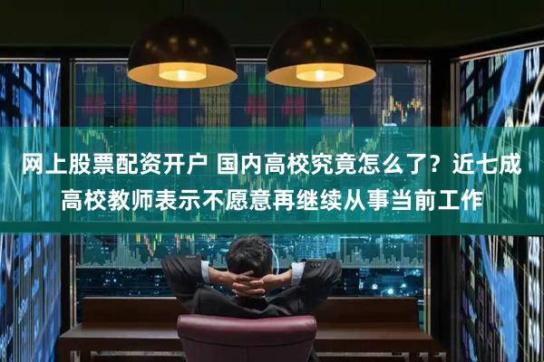 网上股票配资开户 国内高校究竟怎么了？近七成高校教师表示不愿意再继续从事当前工作