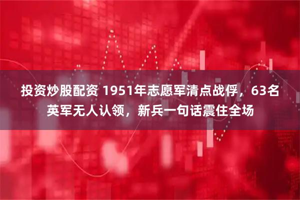 投资炒股配资 1951年志愿军清点战俘，63名英军无人认领，新兵一句话震住全场