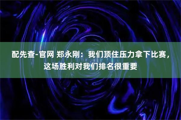 配先查-官网 郑永刚：我们顶住压力拿下比赛，这场胜利对我们排名很重要